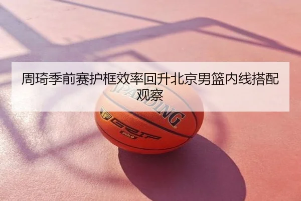 周琦季前赛护框效率回升北京男篮内线搭配观察