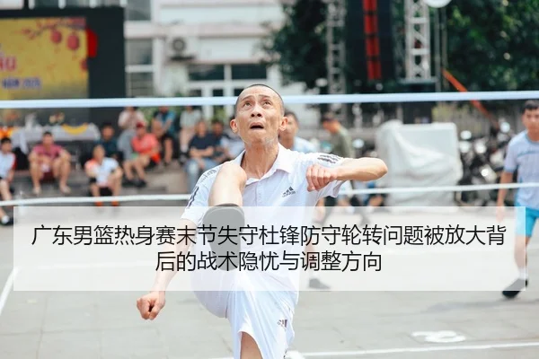 广东男篮热身赛末节失守杜锋防守轮转问题被放大背后的战术隐忧与调整方向