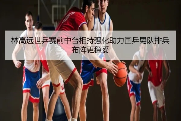 林高远世乒赛前中台相持强化助力国乒男队排兵布阵更稳妥