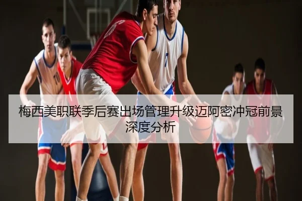 梅西美职联季后赛出场管理升级迈阿密冲冠前景深度分析